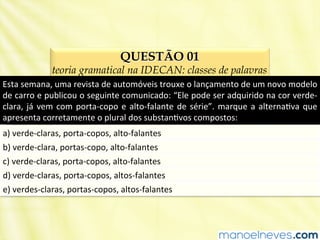 QUESTÃO 01
teoria gramatical na IDECAN: classes de palavras
Esta	
  semana,	
  uma	
  revista	
  de	
  automóveis	
  trouxe	
  o	
  lançamento	
  de	
  um	
  novo	
  modelo	
  
de	
  carro	
  e	
  publicou	
  o	
  seguinte	
  comunicado:	
  “Ele	
  pode	
  ser	
  adquirido	
  na	
  cor	
  verde-­‐
clara,	
  já	
  vem	
  com	
  porta-­‐copo	
  e	
  alto-­‐falante	
  de	
  série”.	
  marque	
  a	
  alternaBva	
  que	
  
apresenta	
  corretamente	
  o	
  plural	
  dos	
  substanBvos	
  compostos:	
  
a)	
  verde-­‐claras,	
  porta-­‐copos,	
  alto-­‐falantes	
  
b)	
  verde-­‐clara,	
  portas-­‐copo,	
  alto-­‐falantes	
  
c)	
  verde-­‐claras,	
  porta-­‐copos,	
  alto-­‐falantes	
  
d)	
  verde-­‐claras,	
  porta-­‐copos,	
  altos-­‐falantes	
  
e)	
  verdes-­‐claras,	
  portas-­‐copos,	
  altos-­‐falantes	
  
 