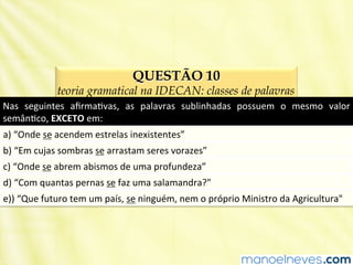 QUESTÃO 10
teoria gramatical na IDECAN: classes de palavras
Nas	
   seguintes	
   aﬁrmaBvas,	
   as	
   palavras	
   sublinhadas	
   possuem	
   o	
   mesmo	
   valor	
  
semânBco,	
  EXCETO	
  em:	
  
a)	
  “Onde	
  se	
  acendem	
  estrelas	
  inexistentes”	
  
b)	
  “Em	
  cujas	
  sombras	
  se	
  arrastam	
  seres	
  vorazes”	
  
c)	
  “Onde	
  se	
  abrem	
  abismos	
  de	
  uma	
  profundeza”	
  
d)	
  “Com	
  quantas	
  pernas	
  se	
  faz	
  uma	
  salamandra?"	
  
e))	
  “Que	
  futuro	
  tem	
  um	
  país,	
  se	
  ninguém,	
  nem	
  o	
  próprio	
  Ministro	
  da	
  Agricultura"	
  
 
