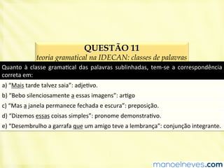 QUESTÃO 11
teoria gramatical na IDECAN: classes de palavras
Quanto	
   à	
   classe	
   gramaBcal	
   das	
   palavras	
   sublinhadas,	
   tem-­‐se	
   a	
   correspondência	
  
correta	
  em:	
  
a)	
  “Mais	
  tarde	
  talvez	
  saia”:	
  adjeBvo.	
  
b)	
  “Bebo	
  silenciosamente	
  a	
  essas	
  imagens”:	
  arBgo	
  
c)	
  “Mas	
  a	
  janela	
  permanece	
  fechada	
  e	
  escura”:	
  preposição.	
  
d)	
  “Dizemos	
  essas	
  coisas	
  simples”:	
  pronome	
  demonstraBvo.	
  
e)	
  “Desembrulho	
  a	
  garrafa	
  que	
  um	
  amigo	
  teve	
  a	
  lembrança”:	
  conjunção	
  integrante.	
  
 