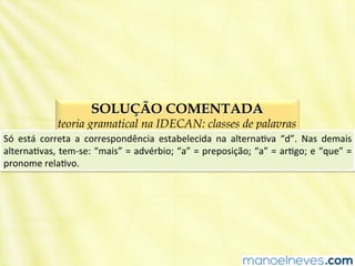 SOLUÇÃO COMENTADA
teoria gramatical na IDECAN: classes de palavras
Só	
   está	
   correta	
   a	
   correspondência	
   estabelecida	
   na	
   alternaBva	
   “d”.	
   Nas	
   demais	
  
alternaBvas,	
  tem-­‐se:	
  “mais”	
  =	
  advérbio;	
  “a”	
  =	
  preposição;	
  “a”	
  =	
  arBgo;	
  e	
  “que”	
  =	
  
pronome	
  relaBvo.	
  
 