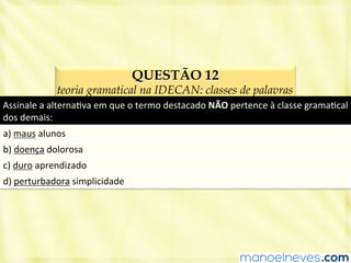 QUESTÃO 12
teoria gramatical na IDECAN: classes de palavras
Assinale	
  a	
  alternaBva	
  em	
  que	
  o	
  termo	
  destacado	
  NÃO	
  pertence	
  à	
  classe	
  gramaBcal	
  
dos	
  demais:	
  
a)	
  maus	
  alunos	
  
b)	
  doença	
  dolorosa	
  
c)	
  duro	
  aprendizado	
  
d)	
  perturbadora	
  simplicidade	
  
 