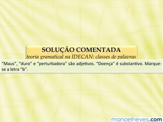 SOLUÇÃO COMENTADA
teoria gramatical na IDECAN: classes de palavras
“Maus”,	
  “duro”	
  e	
  “perturbadora”	
  são	
  adjeBvos.	
  “Doença”	
  é	
  substanBvo.	
  Marque-­‐
se	
  a	
  letra	
  “b”.	
  
 