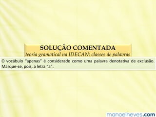 SOLUÇÃO COMENTADA
teoria gramatical na IDECAN: classes de palavras
O	
   vocábulo	
   “apenas”	
   é	
   considerado	
   como	
   uma	
   palavra	
   denotaBva	
   de	
   exclusão.	
  
Marque-­‐se,	
  pois,	
  a	
  letra	
  “a”.	
  
 