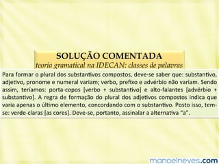 SOLUÇÃO COMENTADA
teoria gramatical na IDECAN: classes de palavras
Para	
  formar	
  o	
  plural	
  dos	
  substanBvos	
  compostos,	
  deve-­‐se	
  saber	
  que:	
  substanBvo,	
  
adjeBvo,	
  pronome	
  e	
  numeral	
  variam;	
  verbo,	
  preﬁxo	
  e	
  advérbio	
  não	
  variam.	
  Sendo	
  
assim,	
   teríamos:	
   porta-­‐copos	
   [verbo	
   +	
   substanBvo]	
   e	
   alto-­‐falantes	
   [advérbio	
   +	
  
substanBvo].	
  A	
  regra	
  de	
  formação	
  do	
  plural	
  dos	
  adjeBvos	
  compostos	
  indica	
  que	
  
varia	
  apenas	
  o	
  úlBmo	
  elemento,	
  concordando	
  com	
  o	
  substanBvo.	
  Posto	
  isso,	
  tem-­‐
se:	
  verde-­‐claras	
  [as	
  cores].	
  Deve-­‐se,	
  portanto,	
  assinalar	
  a	
  alternaBva	
  “a”.	
  
 