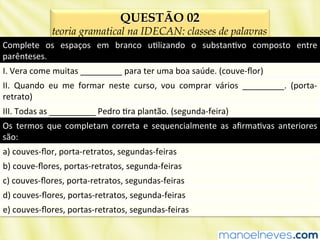 QUESTÃO 02
teoria gramatical na IDECAN: classes de palavras
Complete	
   os	
   espaços	
   em	
   branco	
   uBlizando	
   o	
   substanBvo	
   composto	
   entre	
  
parênteses.	
  
I.	
  Vera	
  come	
  muitas	
  _________	
  para	
  ter	
  uma	
  boa	
  saúde.	
  (couve-­‐ﬂor)	
  
II.	
   Quando	
   eu	
   me	
   formar	
   neste	
   curso,	
   vou	
   comprar	
   vários	
   _________.	
   (porta-­‐
retrato)	
  
III.	
  Todas	
  as	
  __________	
  Pedro	
  Bra	
  plantão.	
  (segunda-­‐feira)	
  
Os	
   termos	
   que	
   completam	
   correta	
   e	
   sequencialmente	
   as	
   aﬁrmaBvas	
   anteriores	
  
são:	
  
a)	
  couves-­‐ﬂor,	
  porta-­‐retratos,	
  segundas-­‐feiras	
  
b)	
  couve-­‐ﬂores,	
  portas-­‐retratos,	
  segunda-­‐feiras	
  
c)	
  couves-­‐ﬂores,	
  porta-­‐retratos,	
  segundas-­‐feiras	
  
d)	
  couves-­‐ﬂores,	
  portas-­‐retratos,	
  segunda-­‐feiras	
  
e)	
  couves-­‐ﬂores,	
  portas-­‐retratos,	
  segundas-­‐feiras	
  
 