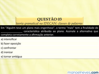 QUESTÃO 03
teoria gramatical na IDECAN: classes de palavras
Em	
  “Alguém	
  teve	
  um	
  plano	
  mais	
  engenhoso”,	
  o	
  termo	
  “mais”	
  tem	
  a	
  ﬁnalidade	
  de	
  
_______________	
   caracterísBca	
   atribuída	
   ao	
   plano.	
   Assinale	
   a	
   alternaBva	
   que	
  
completa	
  corretamente	
  a	
  aﬁrmação	
  anterior.	
  
a)	
  intensiﬁcar	
  
b)	
  fazer	
  oposição	
  
c)	
  confrontar	
  
d)	
  ironizar	
  
e)	
  tornar	
  ambígua	
  
 