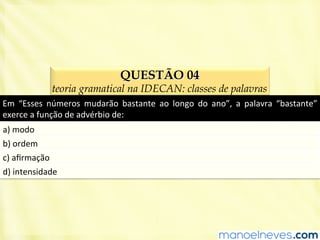 QUESTÃO 04
teoria gramatical na IDECAN: classes de palavras
Em	
   “Esses	
   números	
   mudarão	
   bastante	
   ao	
   longo	
   do	
   ano”,	
   a	
   palavra	
   “bastante”	
  
exerce	
  a	
  função	
  de	
  advérbio	
  de:	
  
a)	
  modo	
  
b)	
  ordem	
  
c)	
  aﬁrmação	
  
d)	
  intensidade	
  
 
