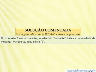 SOLUÇÃO COMENTADA
teoria gramatical na IDECAN: classes de palavras
No	
   contexto	
   frasal	
   em	
   análise,	
   o	
   advérbio	
   “bastante”	
   indica	
   a	
   intensidade	
   da	
  
mudança.	
  Marque-­‐se,	
  pois,	
  a	
  letra	
  “d”.	
  
 