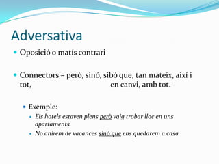 Adversativa
 Oposició o matís contrari
 Connectors – però, sinó, sibó que, tan mateix, així i

tot,

en canvi, amb tot.

 Exemple:




Els hotels estaven plens però vaig trobar lloc en uns
apartaments.
No anirem de vacances sinó que ens quedarem a casa.

 
