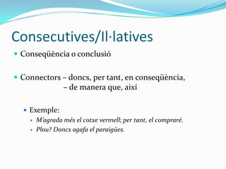 Consecutives/Il·latives
 Conseqüència o conclusió
 Connectors – doncs, per tant, en conseqüència,

– de manera que, així
 Exemple:



M’agrada més el cotxe vermell; per tant, el compraré.
Plou? Doncs agafa el paraigües.

 