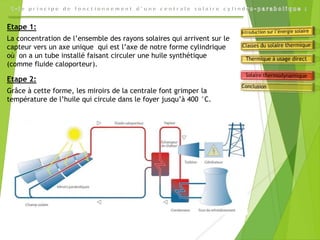 Etape 1:
La concentration de l’ensemble des rayons solaires qui arrivent sur le
capteur vers un axe unique qui est l’axe de notre forme cylindrique
où on a un tube installé faisant circuler une huile synthétique
(comme fluide caloporteur).
Etape 2:
Grâce à cette forme, les miroirs de la centrale font grimper la
température de l’huile qui circule dans le foyer jusqu’à 400 °C.
 