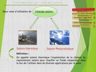 Deux voies d’utilisation de l’énergie solaire:
Définition :
On appelle solaire thermique l’exploitation de la chaleur du
rayonnement solaire pour chauffer un fluide caloporteur dans
le but de l’utiliser dans de diverses applications par la suite.
 