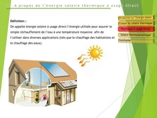 Définition :
On appelle énergie solaire à usage direct l’énergie utilisée pour assurer le
simple réchauffement de l’eau à une température moyenne afin de
l’utiliser dans diverses applications (tels que le chauffage des habitations et
le chauffage des eaux).
 