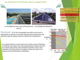 Le chauffage des eaux, eaux sanitaire/eau de
piscine.
Les applications de l’énergie solaire à usage directe:
Conclusion : En fin de ce paragraphe nous allons conclure par la
présentation du résultat d’une étude comparative des performances des
différents types de capteurs solaire en fonction de la température.
Le chauffage des habitations
On constate d'après la courbe tracée qu’à la même surface d’absorbeur,
le rendement du capteur sous vide est généralement meilleur que celui
d’un capteur plan surtout à des températures élevées (>60°C) mais
attention, les surfaces utiles d’un capteur à tubes sous vide et d’un
capteur plan sont difficilement comparables.
Capteur
sans vitre
(moquette)
Capteur
plan
Capteur
sous vide
 