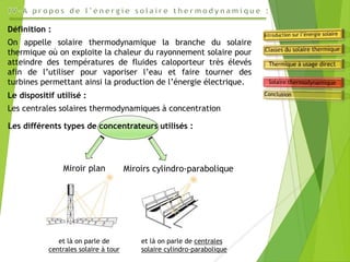Miroir plan
Définition :
On appelle solaire thermodynamique la branche du solaire
thermique où on exploite la chaleur du rayonnement solaire pour
atteindre des températures de fluides caloporteur très élevés
afin de l’utiliser pour vaporiser l’eau et faire tourner des
turbines permettant ainsi la production de l’énergie électrique.
Le dispositif utilisé :
Les centrales solaires thermodynamiques à concentration
Les différents types de concentrateurs utilisés :
Miroirs cylindro-parabolique
et là on parle de
centrales solaire à tour
et là on parle de centrales
solaire cylindro-parabolique
 
