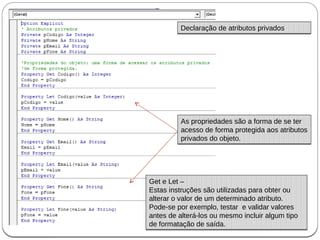 As propriedades são a forma de se ter
acesso de forma protegida aos atributos
privados do objeto.
As propriedades são a forma de se ter
acesso de forma protegida aos atributos
privados do objeto.
Declaração de atributos privadosDeclaração de atributos privados
Get e Let –
Estas instruções são utilizadas para obter ou
alterar o valor de um determinado atributo.
Pode-se por exemplo, testar e validar valores
antes de alterá-los ou mesmo incluir algum tipo
de formatação de saída.
Get e Let –
Estas instruções são utilizadas para obter ou
alterar o valor de um determinado atributo.
Pode-se por exemplo, testar e validar valores
antes de alterá-los ou mesmo incluir algum tipo
de formatação de saída.
 