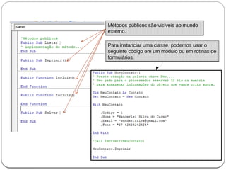 Para instanciar uma classe, podemos usar o
seguinte código em um módulo ou em rotinas de
formulários.
Para instanciar uma classe, podemos usar o
seguinte código em um módulo ou em rotinas de
formulários.
Métodos públicos são visíveis ao mundo
externo.
Métodos públicos são visíveis ao mundo
externo.
 