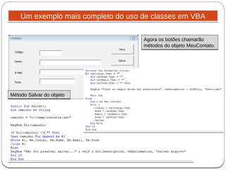 Um exemplo mais completo do uso de classes em VBAUm exemplo mais completo do uso de classes em VBA
Agora os botões chamarão
métodos do objeto MeuContato.
Agora os botões chamarão
métodos do objeto MeuContato.
Método Salvar do objetoMétodo Salvar do objeto
 