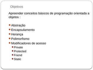 Objetivos
Apreender conceitos básicos de programação orientada a
objetos :
Abstração
Encapsulamento
Herança
Polimorfismo
Modificadores de acesso
Private
Protected
Friend
Static
 