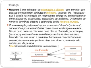 Herança
Herança é um princípio de orientação a objetos, que permite que
classes compartilhem atributos e métodos, através de "heranças".
Ela é usada na intenção de reaproveitar código ou comportamento
generalizado ou especializar operações ou atributos. O conceito de
herança de várias classes é conhecido como herança múltipla.
Como exemplo pode-se observar as classes 'aluno' e 'professor',
onde ambas possuem atributos como nome, endereço e telefone.
Nesse caso pode-se criar uma nova classe chamada por exemplo,
'pessoa', que contenha as semelhanças entre as duas classes,
fazendo com que aluno e professor herdem as características de
pessoa, desta maneira pode-se dizer que aluno e professor são
subclasses de pessoa.
(http://pt.wikipedia.org/wiki/Herança_(programação) )
Um Exemplo:
Funcionário
Gerente
Vendedor
Motorista
Atributos comuns:
codigo,nome,cpf,endereço,telefone,etc...
 
