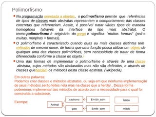 Polimorfismo
Na programação orientada a objetos, o polimorfismo permite que referências
de tipos de classes mais abstratas representem o comportamento das classes
concretas que referenciam. Assim, é possível tratar vários tipos de maneira
homogênea (através da interface do tipo mais abstrato). O
termo polimorfismo é originário do grego e significa "muitas formas" (poli =
muitas, morphos = formas).
O polimorfismo é caracterizado quando duas ou mais classes distintas tem
métodos de mesmo nome, de forma que uma função possa utilizar um objeto de
qualquer uma das classes polimórficas, sem necessidade de tratar de forma
diferenciada conforme a classe do objeto.1
Uma das formas de implementar o polimorfismo é através de uma classe
abstrata, cujos métodos são declarados mas não são definidos, e através de
classes queherdam os métodos desta classe abstrata. (wikipedia).
Em outras palavras:
Podemos criar classes e métodos abstratos, ou seja em que nenhuma implementação
de seus métodos serão feitos nela mas na classe que a herdar . Dessa forma
poderemos implementar tais métodos de acordo com a necessidade para o qual foi
construída a subclasse.
Exempo:
Animal
cachorro
gato
Emitir_som
Emitir_som
latido
miado
 