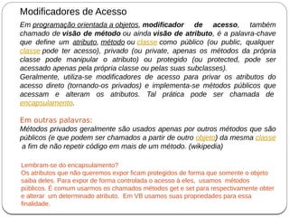 Em programação orientada a objetos, modificador de acesso, também
chamado de visão de método ou ainda visão de atributo, é a palavra-chave
que define um atributo, método ou classe como público (ou public, qualquer
classe pode ter acesso), privado (ou private, apenas os métodos da própria
classe pode manipular o atributo) ou protegido (ou protected, pode ser
acessado apenas pela própria classe ou pelas suas subclasses).
Geralmente, utiliza-se modificadores de acesso para privar os atributos do
acesso direto (tornando-os privados) e implementa-se métodos públicos que
acessam e alteram os atributos. Tal prática pode ser chamada de
encapsulamento.
Em outras palavras:
Métodos privados geralmente são usados apenas por outros métodos que são
públicos (e que podem ser chamados a partir de outro objeto) da mesma classe
a fim de não repetir código em mais de um método. (wikipedia)
Modificadores de Acesso
Lembram-se do encapsulamento?
Os atributos que não queremos expor ficam protegidos de forma que somente o objeto
saiba deles. Para expor de forma controlada o acesso à eles, usamos métodos
públicos. É comum usarmos os chamados métodos get e set para respectivamente obter
e alterar um determinado atributo. Em VB usamos suas propriedades para essa
finalidade.
 