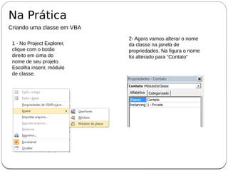 Na Prática
Criando uma classe em VBA
1 - No Project Explorer,
clique com o botão
direito em cima do
nome de seu projeto.
Escolha inserir, módulo
de classe.
2- Agora vamos alterar o nome
da classe na janela de
propriedades. Na figura o nome
foi alterado para “Contato”
 
