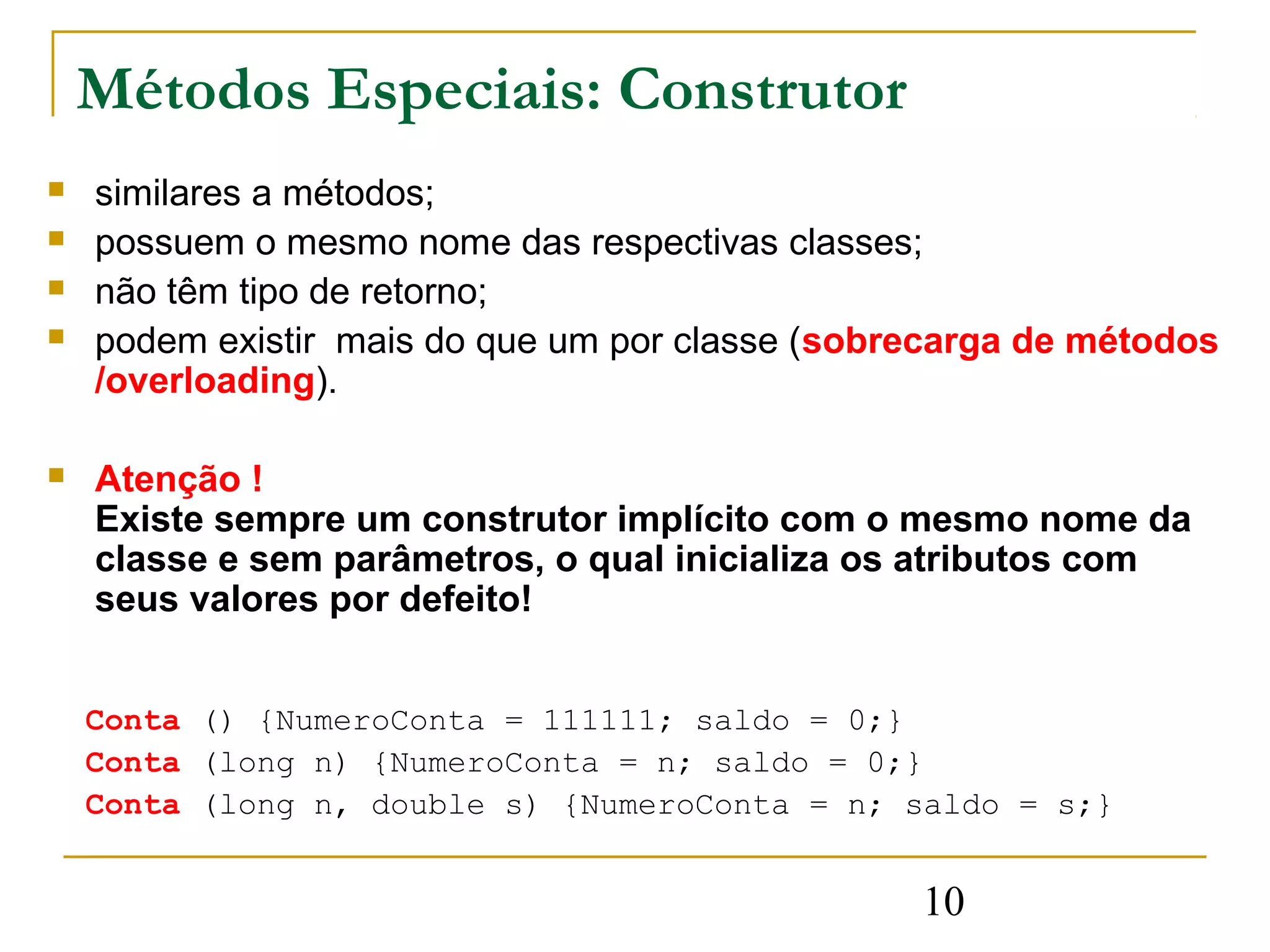 Métodos Especiais: Construtor
   similares a métodos;
   possuem o mesmo nome das respectivas classes;
   não têm tipo de retorno;
   podem existir mais do que um por classe (sobrecarga de métodos
    /overloading).

   Atenção !
    Existe sempre um construtor implícito com o mesmo nome da
    classe e sem parâmetros, o qual inicializa os atributos com
    seus valores por defeito!


    Conta () {NumeroConta = 111111; saldo = 0;}
    Conta (long n) {NumeroConta = n; saldo = 0;}
    Conta (long n, double s) {NumeroConta = n; saldo = s;}


                                                 10
 