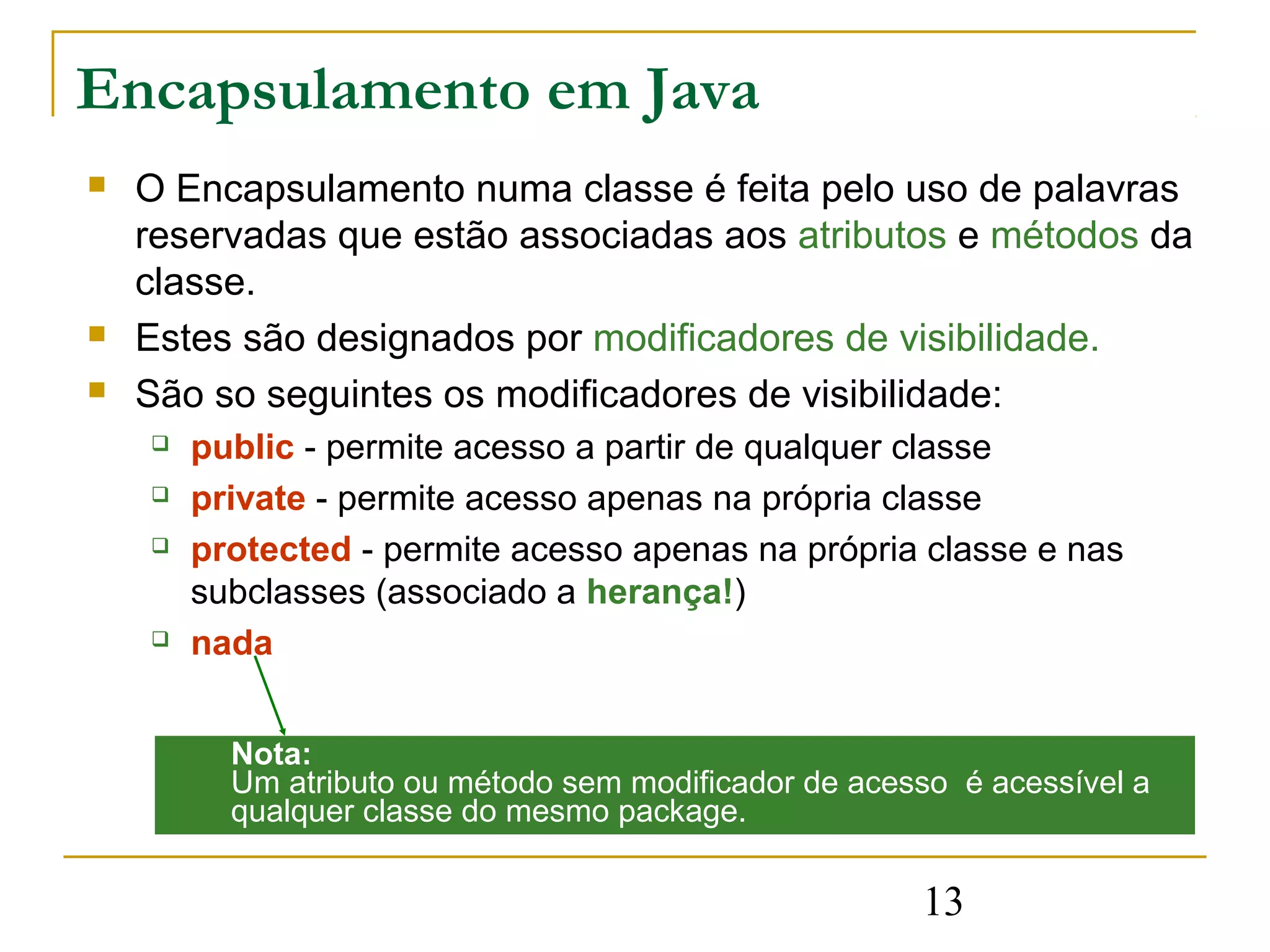 Encapsulamento em Java
   O Encapsulamento numa classe é feita pelo uso de palavras
    reservadas que estão associadas aos atributos e métodos da
    classe.
   Estes são designados por modificadores de visibilidade.
   São so seguintes os modificadores de visibilidade:
       public - permite acesso a partir de qualquer classe
       private - permite acesso apenas na própria classe
       protected - permite acesso apenas na própria classe e nas
        subclasses (associado a herança!)
       nada


          Nota:
          Um atributo ou método sem modificador de acesso é acessível a
          qualquer classe do mesmo package.

                                                       13
 