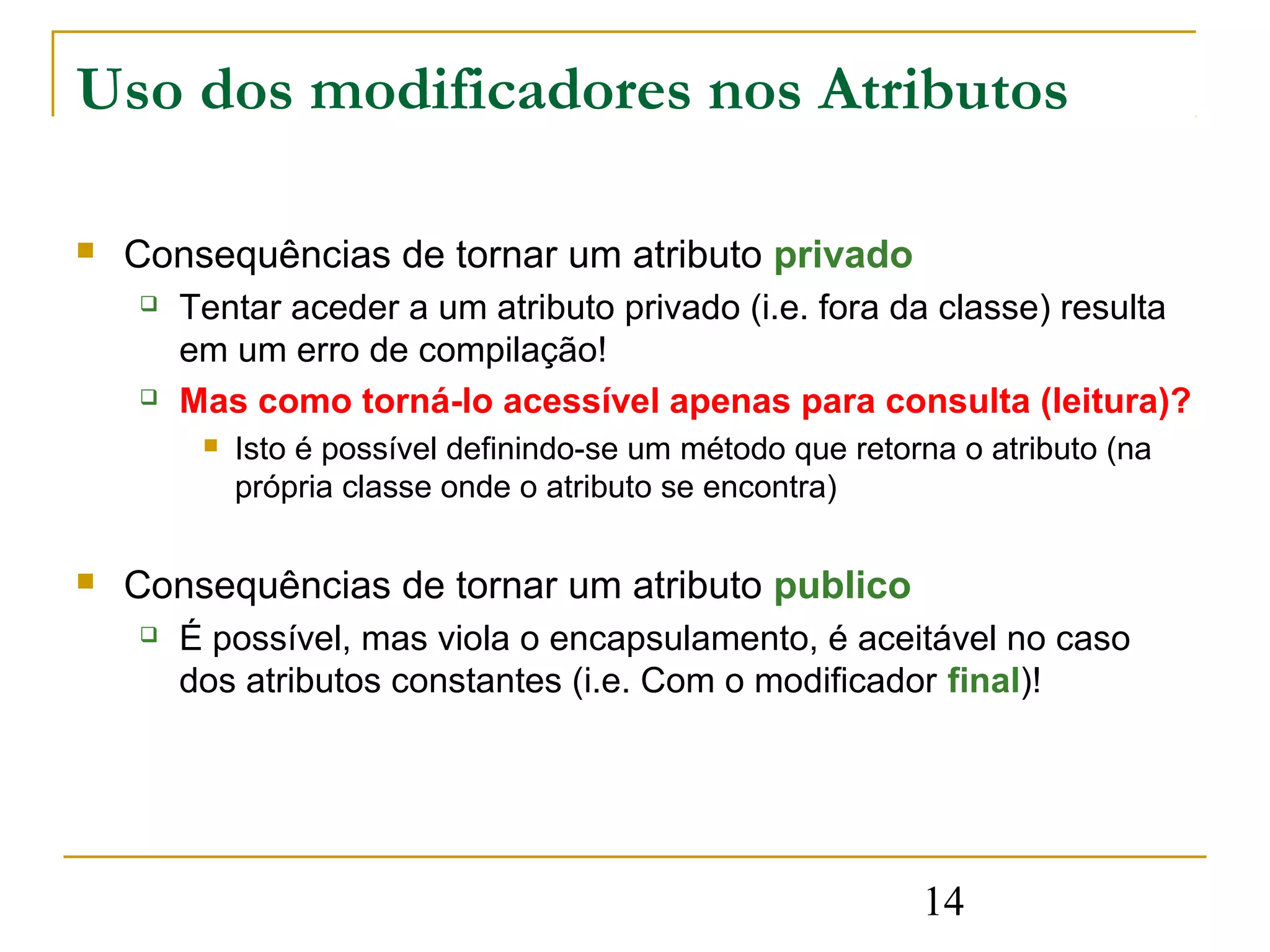 Uso dos modificadores nos Atributos

   Consequências de tornar um atributo privado
       Tentar aceder a um atributo privado (i.e. fora da classe) resulta
        em um erro de compilação!
       Mas como torná-lo acessível apenas para consulta (leitura)?
            Isto é possível definindo-se um método que retorna o atributo (na
             própria classe onde o atributo se encontra)

   Consequências de tornar um atributo publico
       É possível, mas viola o encapsulamento, é aceitável no caso
        dos atributos constantes (i.e. Com o modificador final)!




                                                             14
 