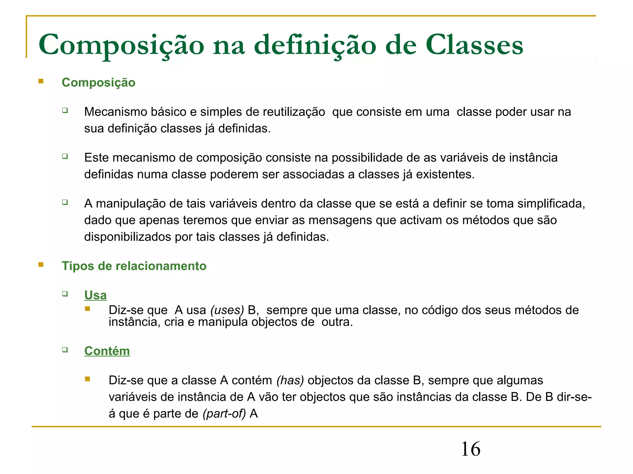 Composição na definição de Classes
   Composição

       Mecanismo básico e simples de reutilização que consiste em uma classe poder usar na
        sua definição classes já definidas.

       Este mecanismo de composição consiste na possibilidade de as variáveis de instância
        definidas numa classe poderem ser associadas a classes já existentes.

       A manipulação de tais variáveis dentro da classe que se está a definir se toma simplificada,
        dado que apenas teremos que enviar as mensagens que activam os métodos que são
        disponibilizados por tais classes já definidas.

   Tipos de relacionamento

       Usa
             Diz-se que A usa (uses) B, sempre que uma classe, no código dos seus métodos de
              instância, cria e manipula objectos de outra.

       Contém

             Diz-se que a classe A contém (has) objectos da classe B, sempre que algumas
              variáveis de instância de A vão ter objectos que são instâncias da classe B. De B dir-se-
              á que é parte de (part-of) A


                                                                              16
 