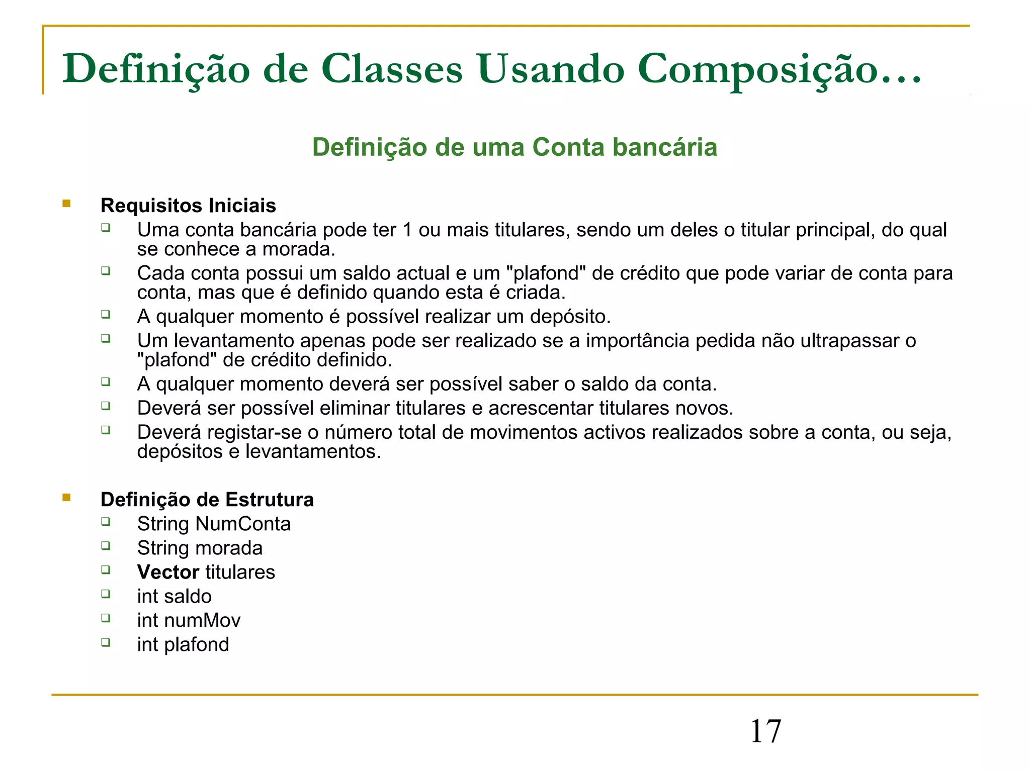 Definição de Classes Usando Composição…
                           Definição de uma Conta bancária

   Requisitos Iniciais
      Uma conta bancária pode ter 1 ou mais titulares, sendo um deles o titular principal, do qual
       se conhece a morada.
      Cada conta possui um saldo actual e um "plafond" de crédito que pode variar de conta para
       conta, mas que é definido quando esta é criada.
      A qualquer momento é possível realizar um depósito.
      Um levantamento apenas pode ser realizado se a importância pedida não ultrapassar o
       "plafond" de crédito definido.
      A qualquer momento deverá ser possível saber o saldo da conta.
      Deverá ser possível eliminar titulares e acrescentar titulares novos.
      Deverá registar-se o número total de movimentos activos realizados sobre a conta, ou seja,
       depósitos e levantamentos.

   Definição de Estrutura
       String NumConta
       String morada
       Vector titulares
       int saldo
       int numMov
       int plafond



                                                                            17
 