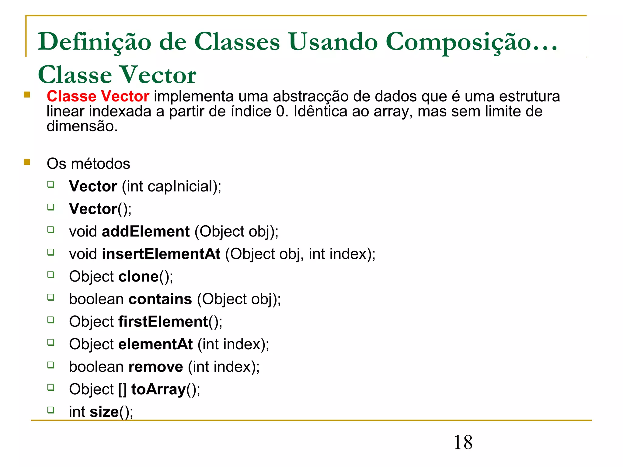 Definição de Classes Usando Composição…
    Classe Vector
   Classe Vector implementa uma abstracção de dados que é uma estrutura
    linear indexada a partir de índice 0. Idêntica ao array, mas sem limite de
    dimensão.

   Os métodos
     Vector (int capInicial);

     Vector();

     void addElement (Object obj);

     void insertElementAt (Object obj, int index);

     Object clone();

     boolean contains (Object obj);

     Object firstElement();

     Object elementAt (int index);

     boolean remove (int index);

     Object [] toArray();

     int size();


                                                              18
 
