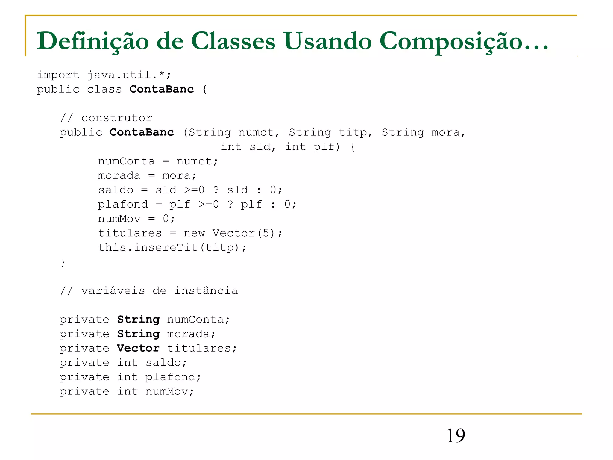 Definição de Classes Usando Composição…
import java.util.*;
public class ContaBanc {

   // construtor
   public ContaBanc (String numct, String titp, String mora,
                          int sld, int plf) {
        numConta = numct;
        morada = mora;
        saldo = sld >=0 ? sld : 0;
        plafond = plf >=0 ? plf : 0;
        numMov = 0;
        titulares = new Vector(5);
        this.insereTit(titp);
   }

   // variáveis de instância

   private   String numConta;
   private   String morada;
   private   Vector titulares;
   private   int saldo;
   private   int plafond;
   private   int numMov;


                                                        19
 
