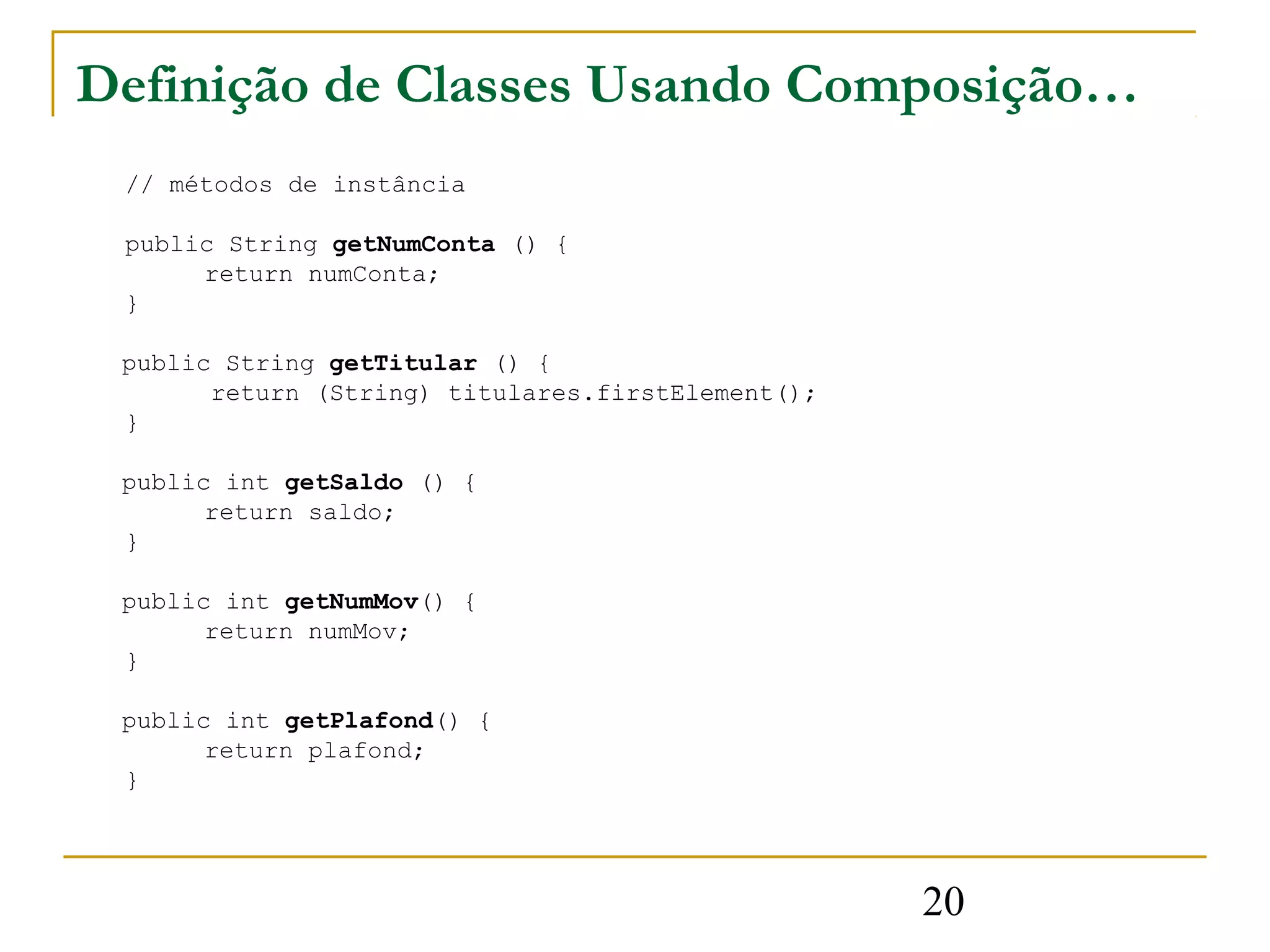 Definição de Classes Usando Composição…
 // métodos de instância

 public String getNumConta () {
      return numConta;
 }

 public String getTitular () {
       return (String) titulares.firstElement();
 }

 public int getSaldo () {
       return saldo;
 }

 public int getNumMov() {
       return numMov;
 }

 public int getPlafond() {
       return plafond;
 }




                                                   20
 