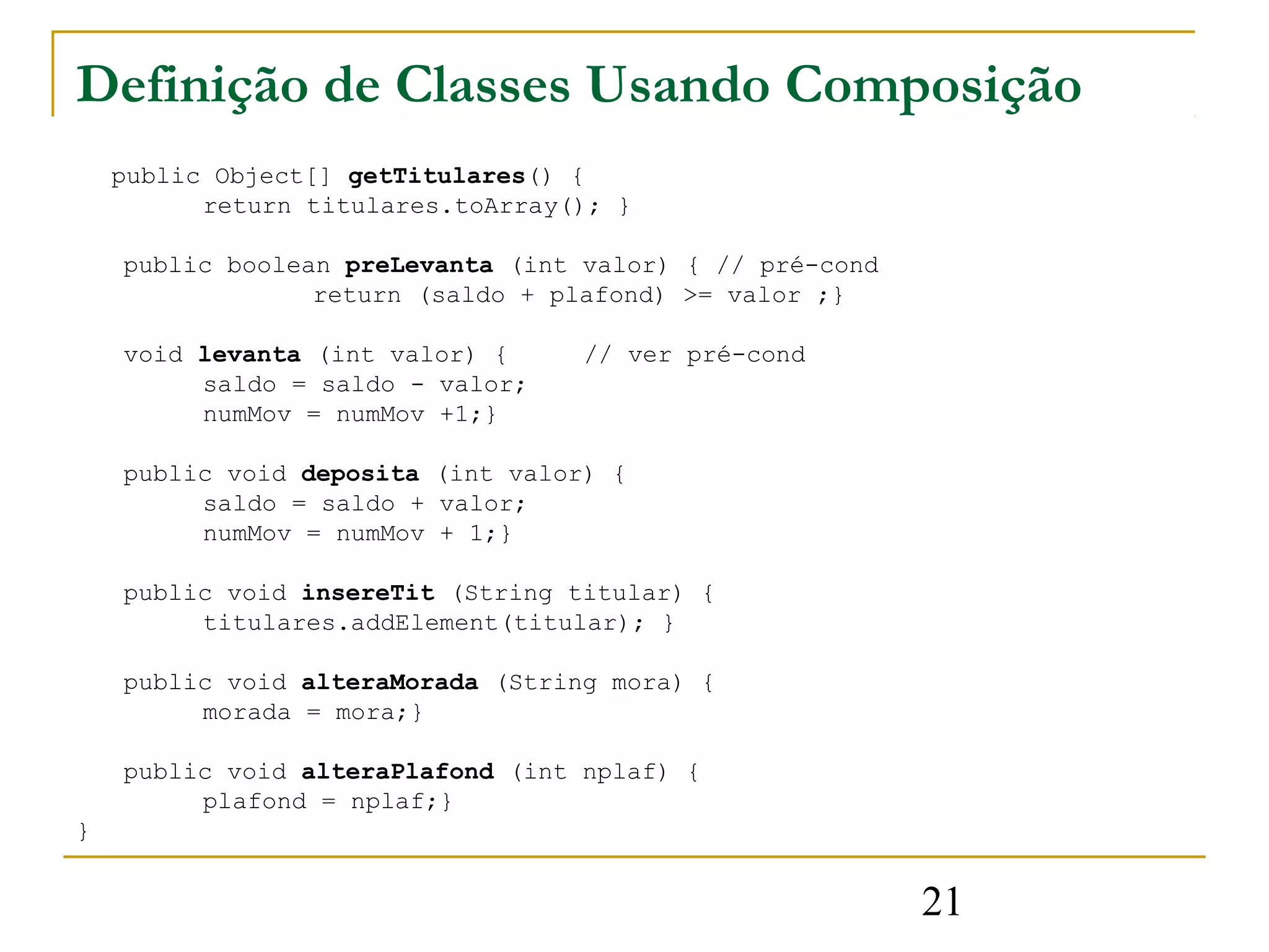 Definição de Classes Usando Composição
    public Object[] getTitulares() {
          return titulares.toArray(); }

    public boolean preLevanta (int valor) { // pré-cond
                 return (saldo + plafond) >= valor ;}

    void levanta (int valor) {     // ver pré-cond
         saldo = saldo - valor;
         numMov = numMov +1;}

    public void deposita (int valor) {
         saldo = saldo + valor;
         numMov = numMov + 1;}

    public void insereTit (String titular) {
         titulares.addElement(titular); }

    public void alteraMorada (String mora) {
         morada = mora;}

    public void alteraPlafond (int nplaf) {
         plafond = nplaf;}
}


                                                          21
 