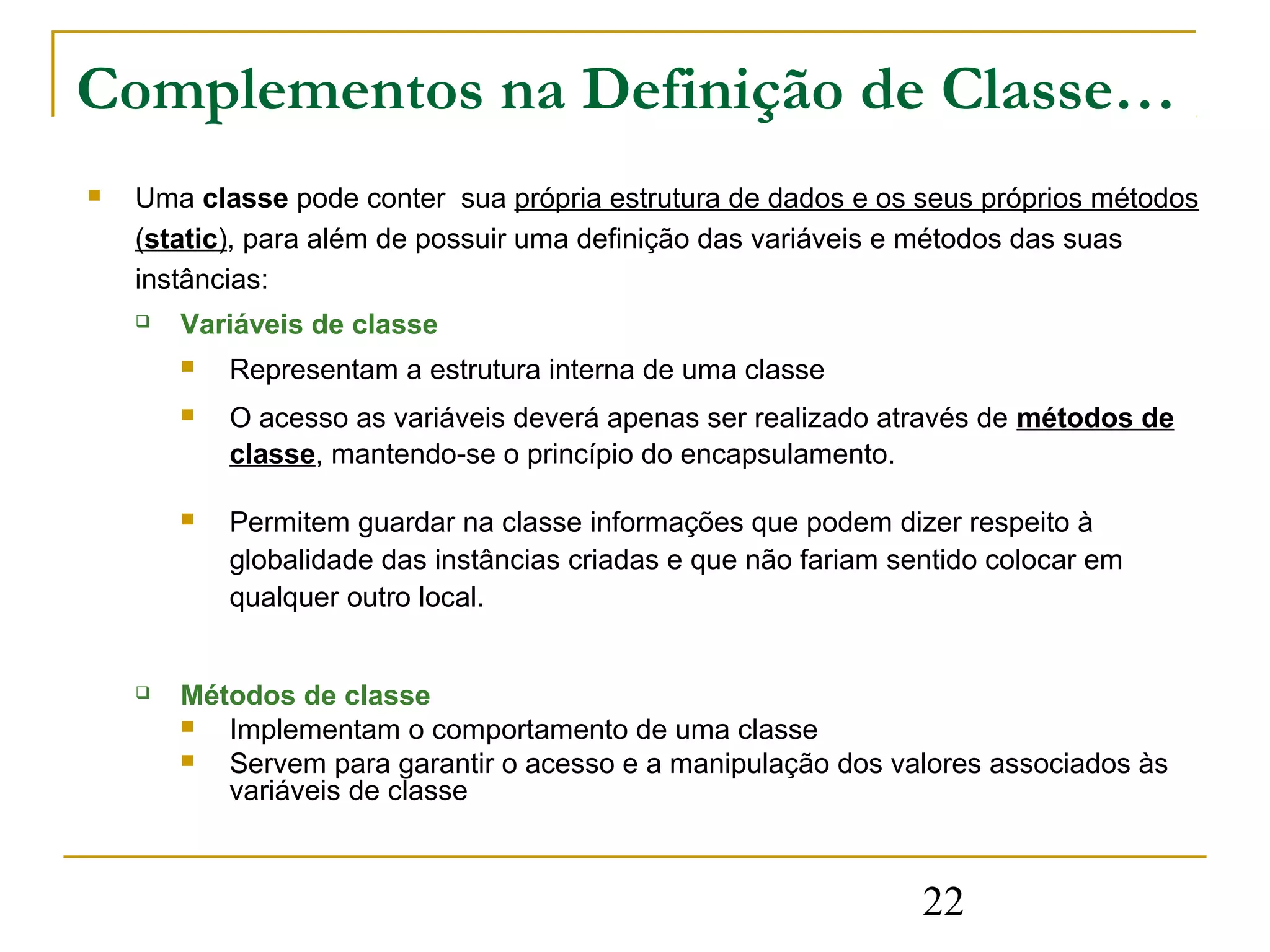 Complementos na Definição de Classe…
   Uma classe pode conter sua própria estrutura de dados e os seus próprios métodos
    (static), para além de possuir uma definição das variáveis e métodos das suas
    instâncias:
       Variáveis de classe
           Representam a estrutura interna de uma classe
           O acesso as variáveis deverá apenas ser realizado através de métodos de
            classe, mantendo-se o princípio do encapsulamento.

           Permitem guardar na classe informações que podem dizer respeito à
            globalidade das instâncias criadas e que não fariam sentido colocar em
            qualquer outro local.


       Métodos de classe
          Implementam o comportamento de uma classe
          Servem para garantir o acesso e a manipulação dos valores associados às
           variáveis de classe



                                                                  22
 