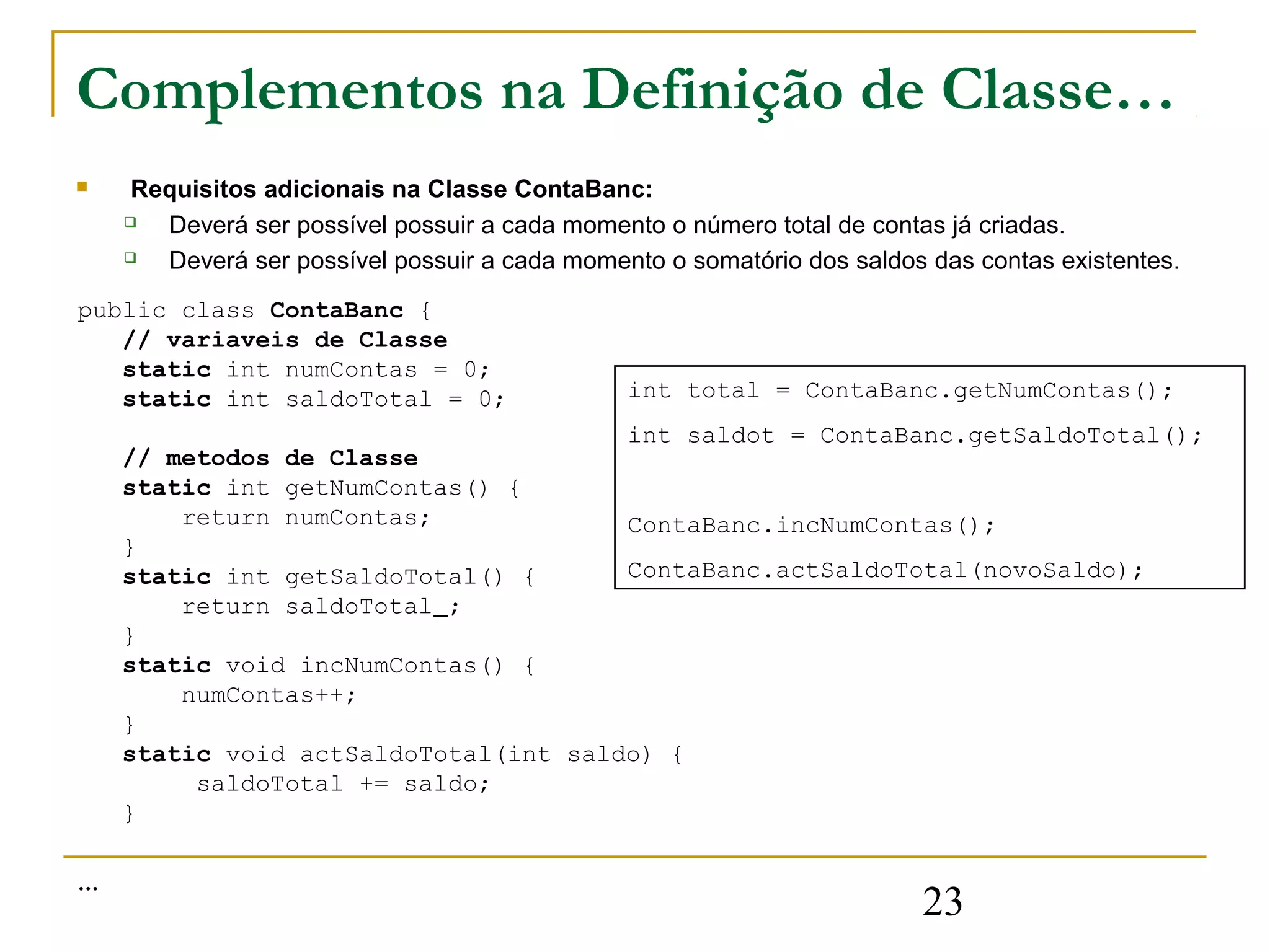 Complementos na Definição de Classe…
    Requisitos adicionais na Classe ContaBanc:
      Deverá ser possível possuir a cada momento o número total de contas já criadas.
      Deverá ser possível possuir a cada momento o somatório dos saldos das contas existentes.
public class ContaBanc {
   // variaveis de Classe
   static int numContas = 0;
   static int saldoTotal = 0;                  int total = ContaBanc.getNumContas();
                                      int saldot = ContaBanc.getSaldoTotal();
    // metodos de Classe
    static int getNumContas() {
        return numContas;             ContaBanc.incNumContas();
    }
    static int getSaldoTotal() {      ContaBanc.actSaldoTotal(novoSaldo);
        return saldoTotal ;
    }
    static void incNumContas() {
        numContas++;
    }
    static void actSaldoTotal(int saldo) {
         saldoTotal += saldo;
    }

…
                                                                        23
 