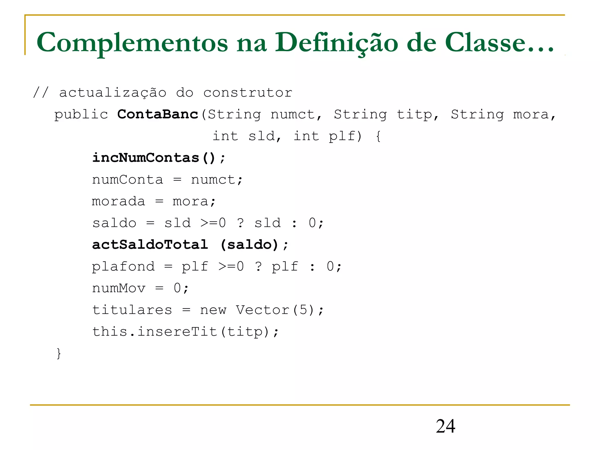 Complementos na Definição de Classe…
// actualização do construtor
   public ContaBanc(String numct, String titp, String mora,
                    int sld, int plf) {
       incNumContas();
       numConta = numct;
       morada = mora;
       saldo = sld >=0 ? sld : 0;
       actSaldoTotal (saldo);
       plafond = plf >=0 ? plf : 0;
       numMov = 0;
       titulares = new Vector(5);
       this.insereTit(titp);
   }




                                             24
 