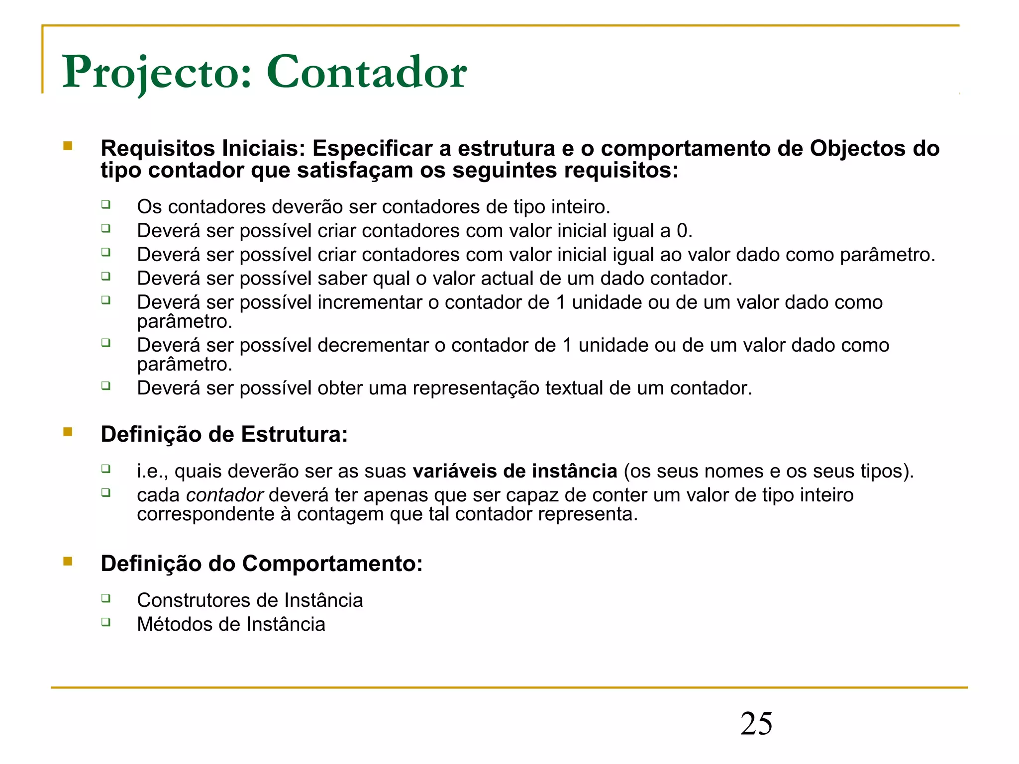 Projecto: Contador
   Requisitos Iniciais: Especificar a estrutura e o comportamento de Objectos do
    tipo contador que satisfaçam os seguintes requisitos:
       Os contadores deverão ser contadores de tipo inteiro.
       Deverá ser possível criar contadores com valor inicial igual a 0.
       Deverá ser possível criar contadores com valor inicial igual ao valor dado como parâmetro.
       Deverá ser possível saber qual o valor actual de um dado contador.
       Deverá ser possível incrementar o contador de 1 unidade ou de um valor dado como
        parâmetro.
       Deverá ser possível decrementar o contador de 1 unidade ou de um valor dado como
        parâmetro.
       Deverá ser possível obter uma representação textual de um contador.

   Definição de Estrutura:
       i.e., quais deverão ser as suas variáveis de instância (os seus nomes e os seus tipos).
       cada contador deverá ter apenas que ser capaz de conter um valor de tipo inteiro
        correspondente à contagem que tal contador representa.

   Definição do Comportamento:
       Construtores de Instância
       Métodos de Instância




                                                                           25
 