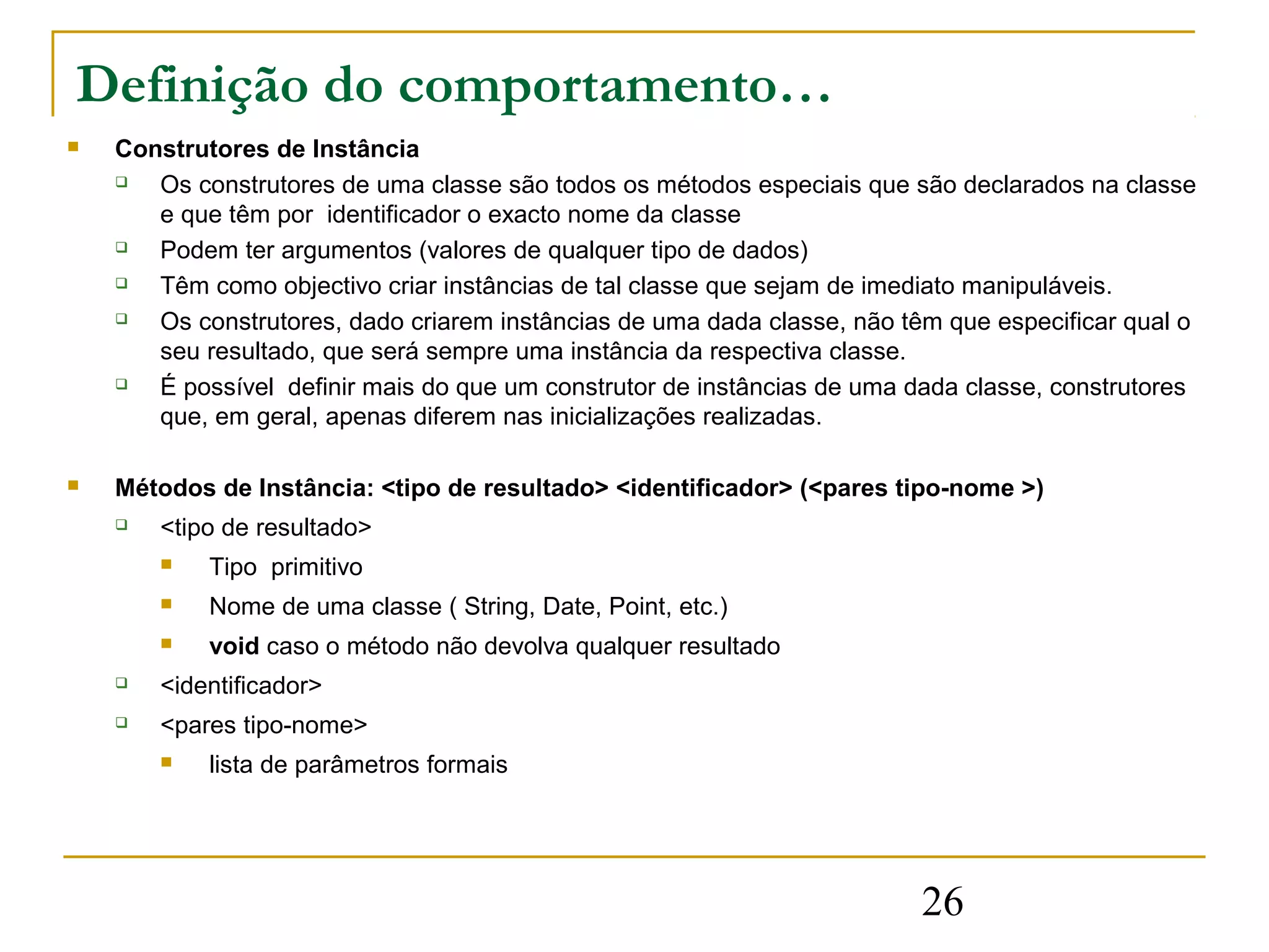Definição do comportamento…
   Construtores de Instância
      Os construtores de uma classe são todos os métodos especiais que são declarados na classe
       e que têm por identificador o exacto nome da classe
      Podem ter argumentos (valores de qualquer tipo de dados)
      Têm como objectivo criar instâncias de tal classe que sejam de imediato manipuláveis.
      Os construtores, dado criarem instâncias de uma dada classe, não têm que especificar qual o
       seu resultado, que será sempre uma instância da respectiva classe.
      É possível definir mais do que um construtor de instâncias de uma dada classe, construtores
       que, em geral, apenas diferem nas inicializações realizadas.

   Métodos de Instância: <tipo de resultado> <identificador> (<pares tipo-nome >)
       <tipo de resultado>
           Tipo primitivo
           Nome de uma classe ( String, Date, Point, etc.)
           void caso o método não devolva qualquer resultado
       <identificador>
       <pares tipo-nome>
           lista de parâmetros formais




                                                                          26
 