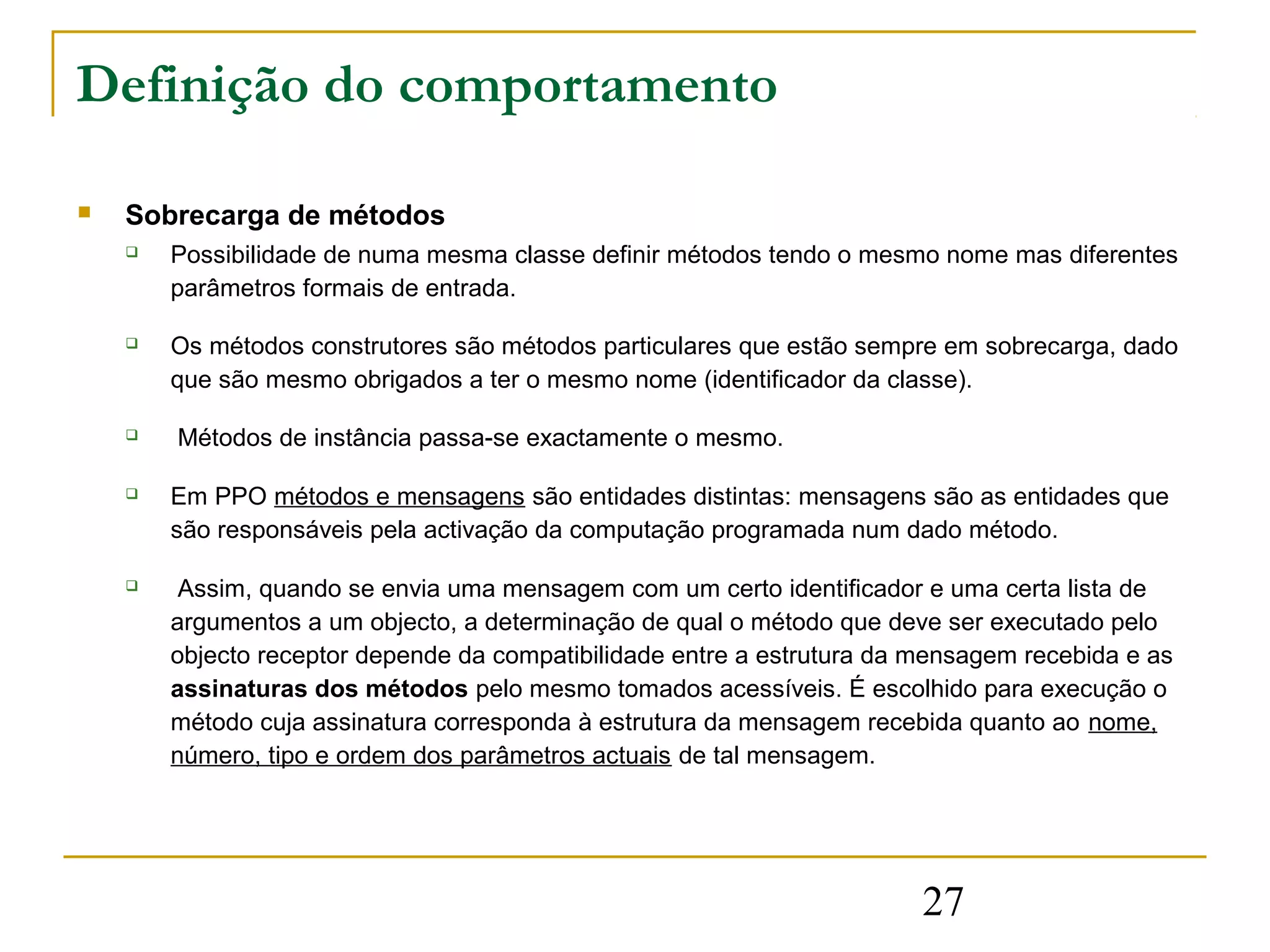 Definição do comportamento

   Sobrecarga de métodos
       Possibilidade de numa mesma classe definir métodos tendo o mesmo nome mas diferentes
        parâmetros formais de entrada.

       Os métodos construtores são métodos particulares que estão sempre em sobrecarga, dado
        que são mesmo obrigados a ter o mesmo nome (identificador da classe).

       Métodos de instância passa-se exactamente o mesmo.

       Em PPO métodos e mensagens são entidades distintas: mensagens são as entidades que
        são responsáveis pela activação da computação programada num dado método.

        Assim, quando se envia uma mensagem com um certo identificador e uma certa lista de
        argumentos a um objecto, a determinação de qual o método que deve ser executado pelo
        objecto receptor depende da compatibilidade entre a estrutura da mensagem recebida e as
        assinaturas dos métodos pelo mesmo tomados acessíveis. É escolhido para execução o
        método cuja assinatura corresponda à estrutura da mensagem recebida quanto ao nome,
        número, tipo e ordem dos parâmetros actuais de tal mensagem.




                                                                         27
 
