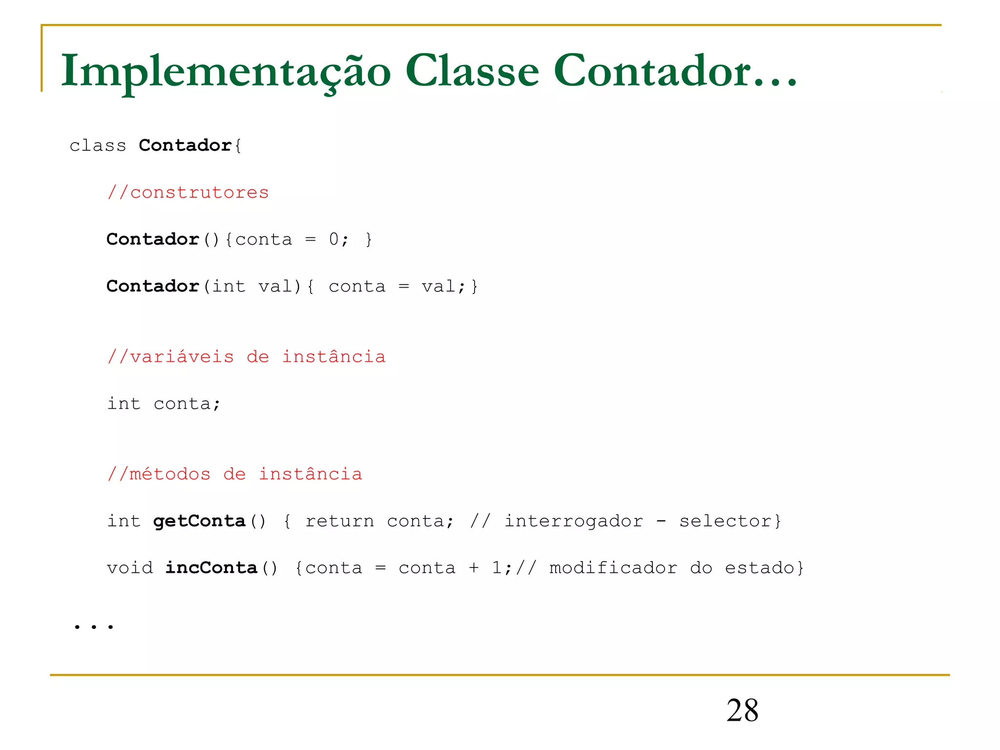 Implementação Classe Contador…
class Contador{

   //construtores

   Contador(){conta = 0; }

   Contador(int val){ conta = val;}


   //variáveis de instância

   int conta;


   //métodos de instância

   int getConta() { return conta; // interrogador - selector}

   void incConta() {conta = conta + 1;// modificador do estado}

...


                                                        28
 