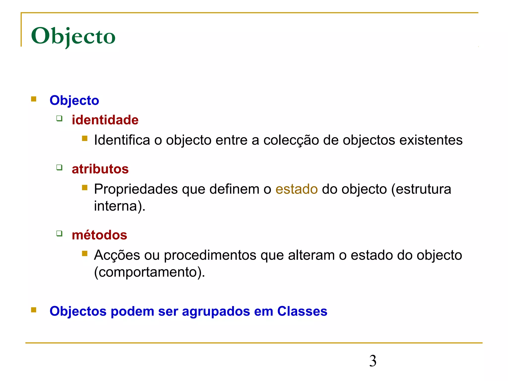 Objecto

   Objecto
      identidade

            Identifica o objecto entre a colecção de objectos existentes
       atributos
            Propriedades que definem o estado do objecto (estrutura
             interna).
       métodos
            Acções ou procedimentos que alteram o estado do objecto
             (comportamento).

   Objectos podem ser agrupados em Classes


                                                         3
 