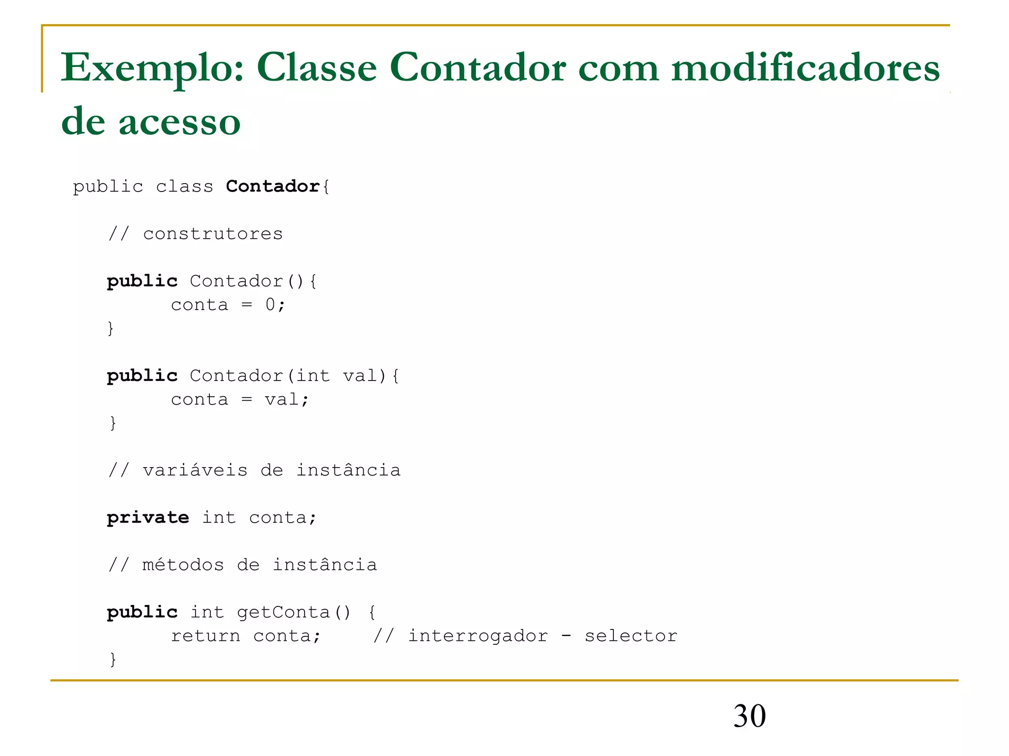 Exemplo: Classe Contador com modificadores
de acesso
public class Contador{

  // construtores

  public Contador(){
       conta = 0;
  }

  public Contador(int val){
       conta = val;
  }

  // variáveis de instância

  private int conta;

  // métodos de instância

  public int getConta() {
       return conta;    // interrogador - selector
  }


                                                     30
 