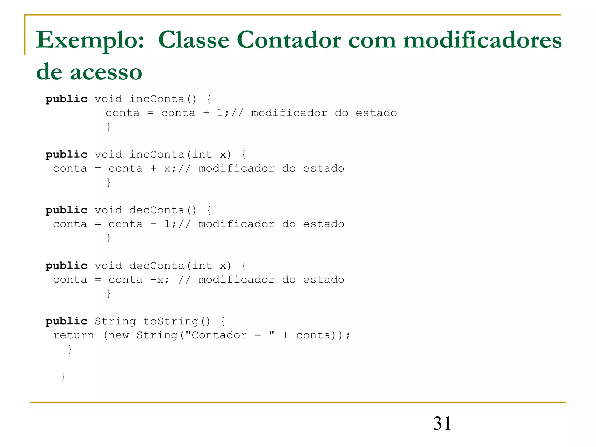 Exemplo: Classe Contador com modificadores
de acesso
public void incConta() {
         conta = conta + 1;// modificador do estado
         }

public void incConta(int x) {
 conta = conta + x;// modificador do estado
         }

public void decConta() {
 conta = conta - 1;// modificador do estado
         }

public void decConta(int x) {
 conta = conta -x; // modificador do estado
         }

public String toString() {
 return (new String("Contador = " + conta));
   }

  }



                                                      31
 