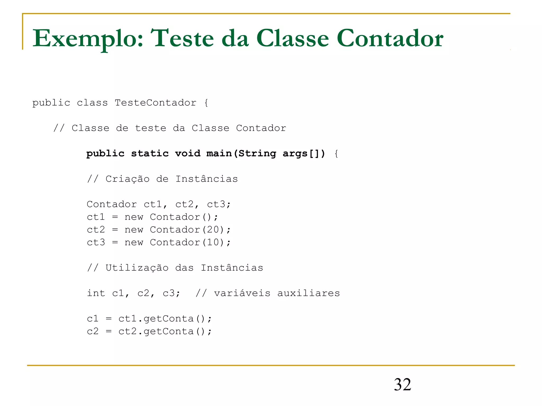 Exemplo: Teste da Classe Contador

public class TesteContador {

   // Classe de teste da Classe Contador

        public static void main(String args[]) {

        // Criação de Instâncias

        Contador ct1, ct2, ct3;
        ct1 = new Contador();
        ct2 = new Contador(20);
        ct3 = new Contador(10);

        // Utilização das Instâncias

        int c1, c2, c3;   // variáveis auxiliares

        c1 = ct1.getConta();
        c2 = ct2.getConta();




                                                    32
 