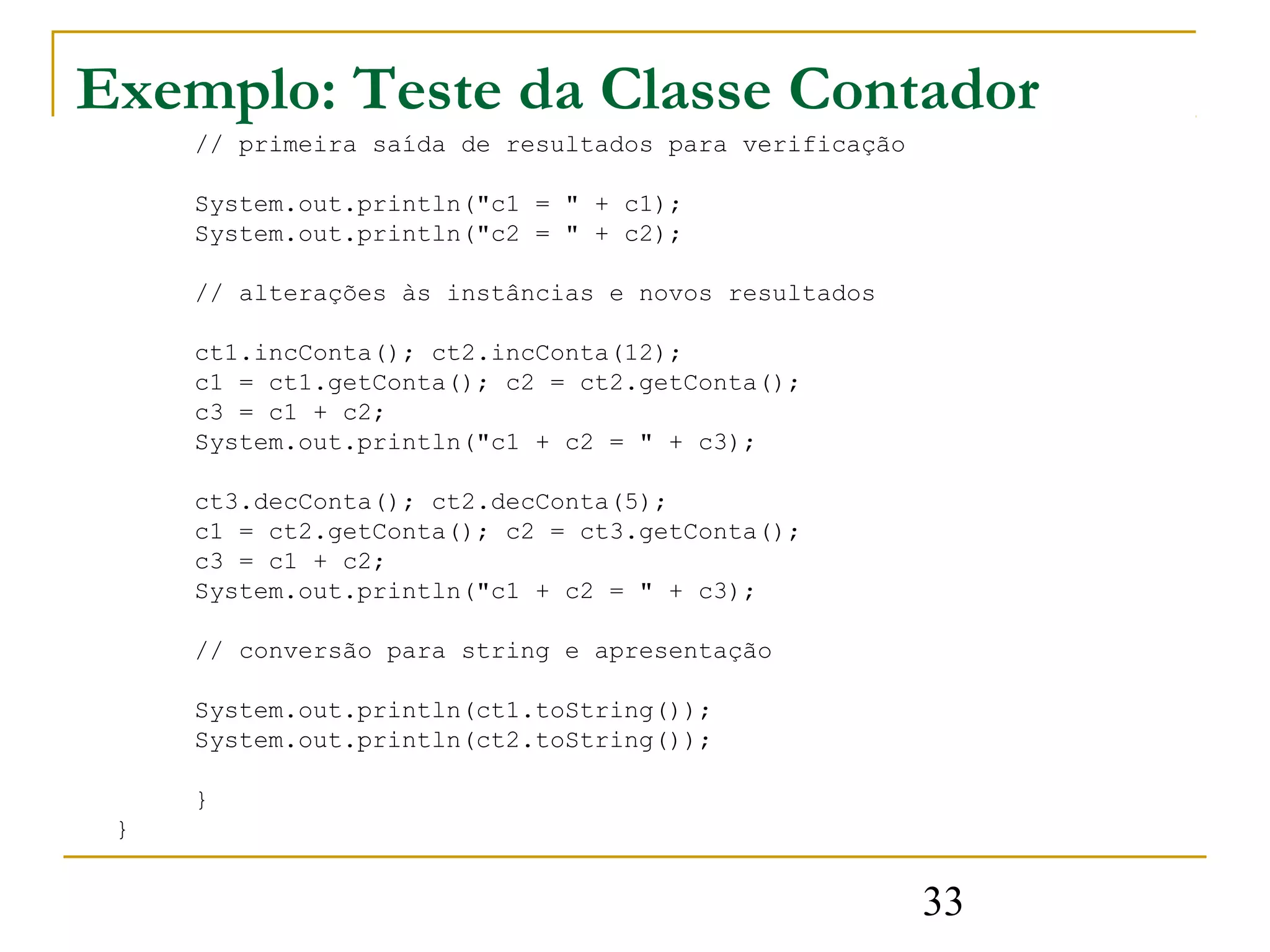 Exemplo: Teste da Classe Contador
     // primeira saída de resultados para verificação

     System.out.println("c1 = " + c1);
     System.out.println("c2 = " + c2);

     // alterações às instâncias e novos resultados

     ct1.incConta(); ct2.incConta(12);
     c1 = ct1.getConta(); c2 = ct2.getConta();
     c3 = c1 + c2;
     System.out.println("c1 + c2 = " + c3);

     ct3.decConta(); ct2.decConta(5);
     c1 = ct2.getConta(); c2 = ct3.getConta();
     c3 = c1 + c2;
     System.out.println("c1 + c2 = " + c3);

     // conversão para string e apresentação

     System.out.println(ct1.toString());
     System.out.println(ct2.toString());

     }
 }


                                                        33
 