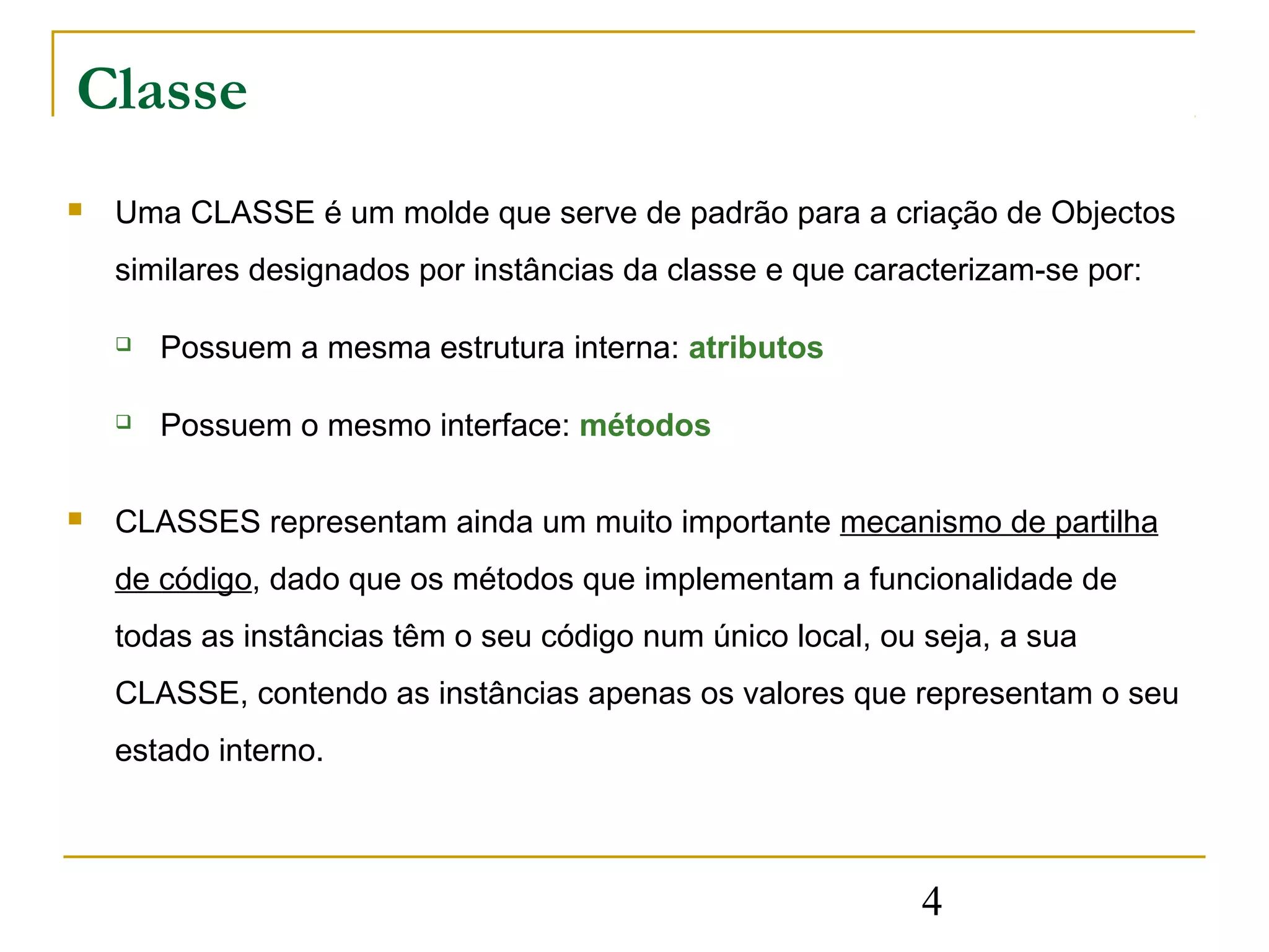 Classe
   Uma CLASSE é um molde que serve de padrão para a criação de Objectos
    similares designados por instâncias da classe e que caracterizam-se por:

       Possuem a mesma estrutura interna: atributos

       Possuem o mesmo interface: métodos

   CLASSES representam ainda um muito importante mecanismo de partilha
    de código, dado que os métodos que implementam a funcionalidade de
    todas as instâncias têm o seu código num único local, ou seja, a sua
    CLASSE, contendo as instâncias apenas os valores que representam o seu
    estado interno.



                                                             4
 