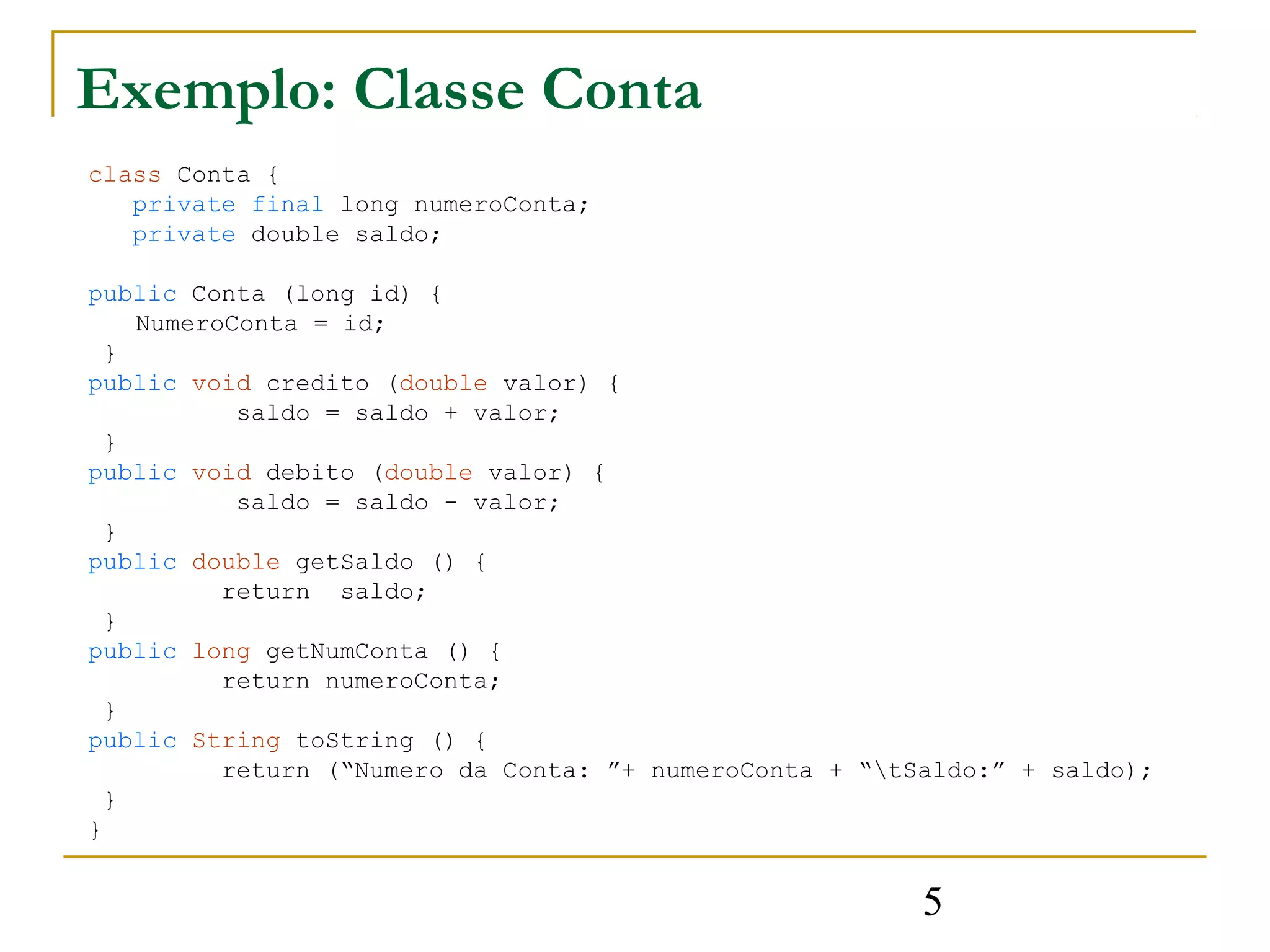 Exemplo: Classe Conta
class Conta {
   private final long numeroConta;
   private double saldo;

public Conta (long id) {
    NumeroConta = id;
  }
public void credito (double valor) {
           saldo = saldo + valor;
  }
public void debito (double valor) {
           saldo = saldo - valor;
  }
public double getSaldo () {
          return saldo;
  }
public long getNumConta () {
          return numeroConta;
  }
public String toString () {
          return (“Numero da Conta: ”+ numeroConta + “tSaldo:” + saldo);
  }
}


                                                         5
 
